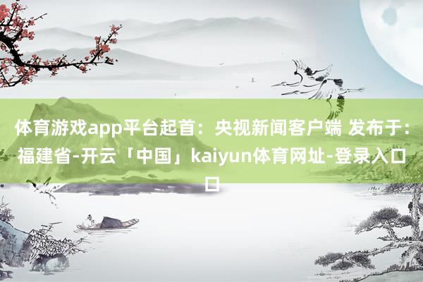 体育游戏app平台起首：央视新闻客户端 发布于：福建省-开云「中国」kaiyun体育网址-登录入口