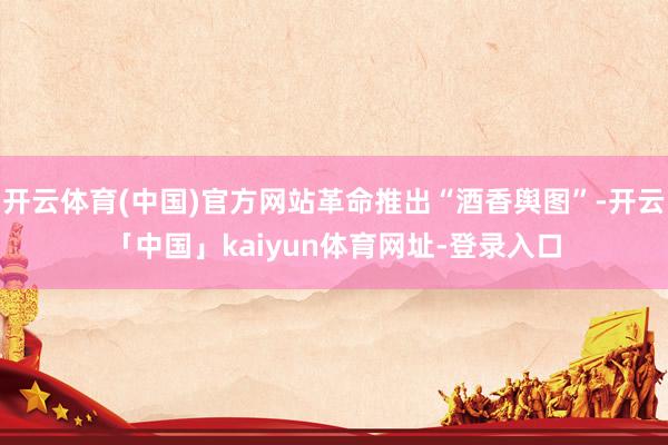 开云体育(中国)官方网站革命推出“酒香舆图”-开云「中国」kaiyun体育网址-登录入口