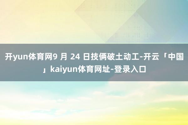 开yun体育网9 月 24 日技俩破土动工-开云「中国」kaiyun体育网址-登录入口
