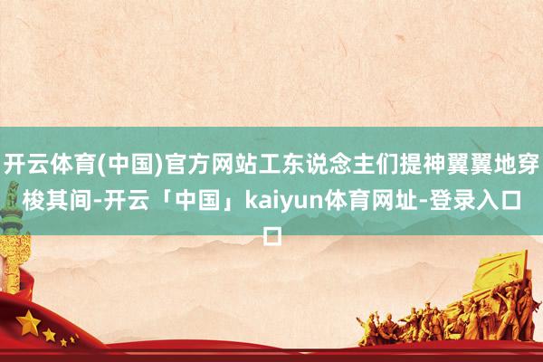 开云体育(中国)官方网站工东说念主们提神翼翼地穿梭其间-开云「中国」kaiyun体育网址-登录入口