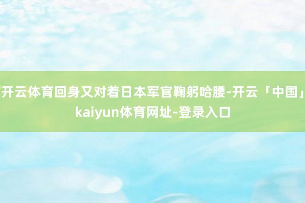 开云体育回身又对着日本军官鞠躬哈腰-开云「中国」kaiyun体育网址-登录入口
