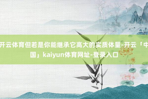 开云体育但若是你能继承它高大的实质体量-开云「中国」kaiyun体育网址-登录入口