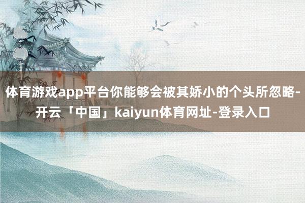 体育游戏app平台你能够会被其娇小的个头所忽略-开云「中国」kaiyun体育网址-登录入口