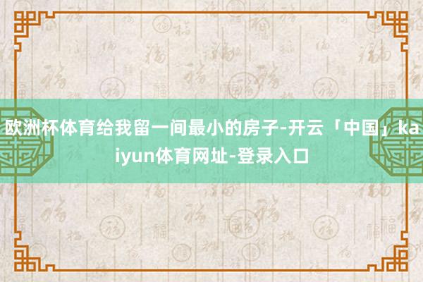 欧洲杯体育给我留一间最小的房子-开云「中国」kaiyun体育网址-登录入口