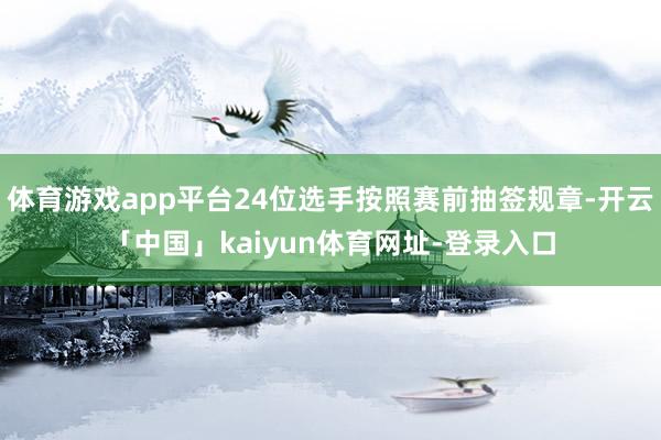 体育游戏app平台24位选手按照赛前抽签规章-开云「中国」kaiyun体育网址-登录入口