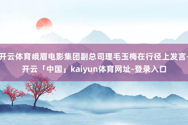 开云体育峨眉电影集团副总司理毛玉梅在行径上发言-开云「中国」kaiyun体育网址-登录入口