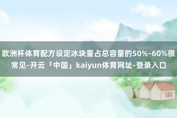 欧洲杯体育配方设定冰块量占总容量的50%-60%很常见-开云「中国」kaiyun体育网址-登录入口