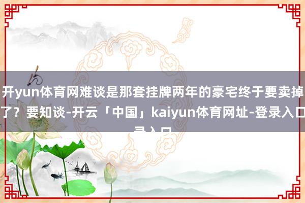 开yun体育网难谈是那套挂牌两年的豪宅终于要卖掉了？要知谈-开云「中国」kaiyun体育网址-登录入口