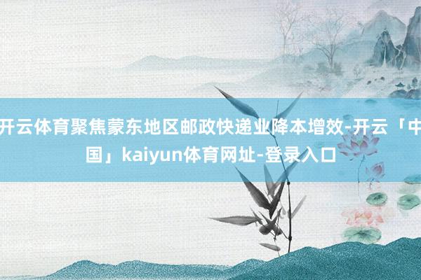 开云体育聚焦蒙东地区邮政快递业降本增效-开云「中国」kaiyun体育网址-登录入口