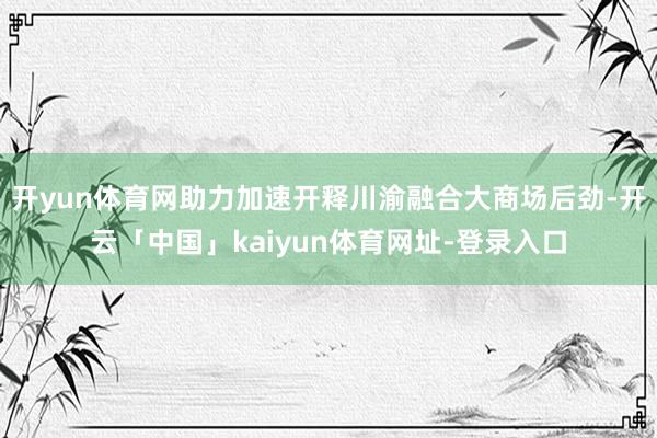 开yun体育网助力加速开释川渝融合大商场后劲-开云「中国」kaiyun体育网址-登录入口