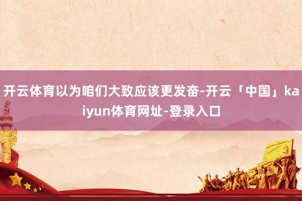 开云体育以为咱们大致应该更发奋-开云「中国」kaiyun体育网址-登录入口