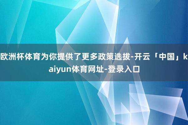 欧洲杯体育为你提供了更多政策选拔-开云「中国」kaiyun体育网址-登录入口