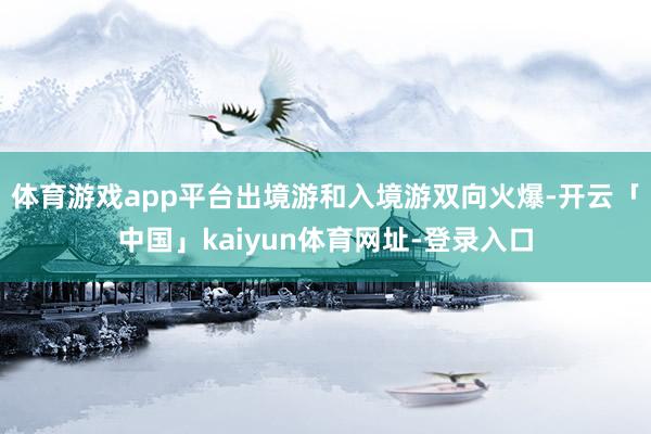 体育游戏app平台出境游和入境游双向火爆-开云「中国」kaiyun体育网址-登录入口