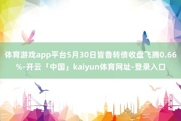 体育游戏app平台5月30日皆鲁转债收盘飞腾0.66%-开云「中国」kaiyun体育网址-登录入口