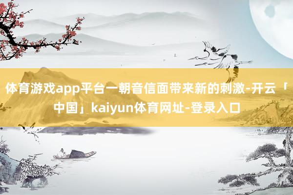 体育游戏app平台一朝音信面带来新的刺激-开云「中国」kaiyun体育网址-登录入口