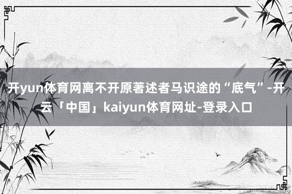 开yun体育网离不开原著述者马识途的“底气”-开云「中国」kaiyun体育网址-登录入口
