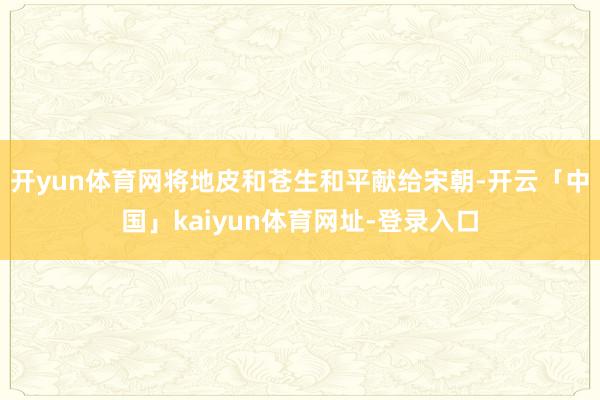 开yun体育网将地皮和苍生和平献给宋朝-开云「中国」kaiyun体育网址-登录入口