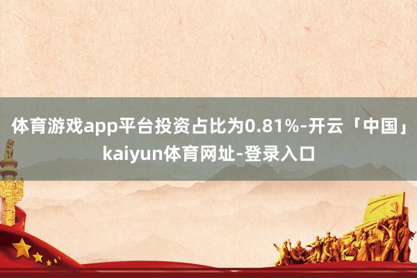 体育游戏app平台投资占比为0.81%-开云「中国」kaiyun体育网址-登录入口