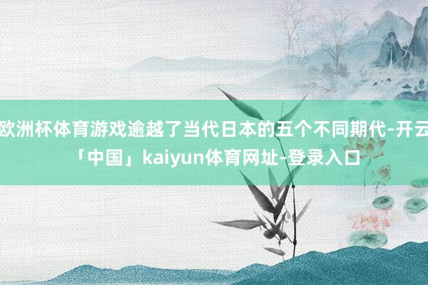 欧洲杯体育游戏逾越了当代日本的五个不同期代-开云「中国」kaiyun体育网址-登录入口
