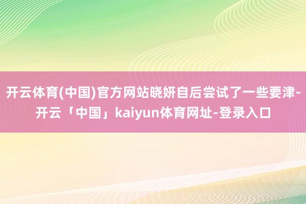 开云体育(中国)官方网站晓妍自后尝试了一些要津-开云「中国」kaiyun体育网址-登录入口