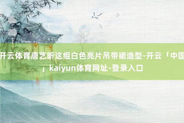 开云体育唐艺昕这组白色亮片吊带裙造型-开云「中国」kaiyun体育网址-登录入口