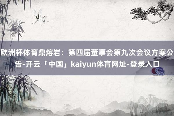 欧洲杯体育鼎熔岩：第四届董事会第九次会议方案公告-开云「中国」kaiyun体育网址-登录入口