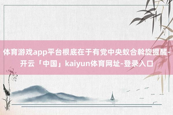 体育游戏app平台根底在于有党中央蚁合斡旋提醒-开云「中国」kaiyun体育网址-登录入口
