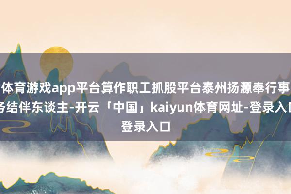 体育游戏app平台算作职工抓股平台泰州扬源奉行事务结伴东谈主-开云「中国」kaiyun体育网址-登录入口