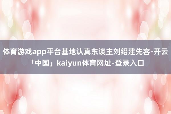 体育游戏app平台基地认真东谈主刘绍建先容-开云「中国」kaiyun体育网址-登录入口