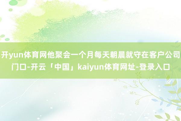 开yun体育网他聚会一个月每天朝晨就守在客户公司门口-开云「中国」kaiyun体育网址-登录入口
