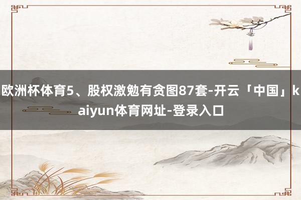 欧洲杯体育5、股权激勉有贪图87套-开云「中国」kaiyun体育网址-登录入口