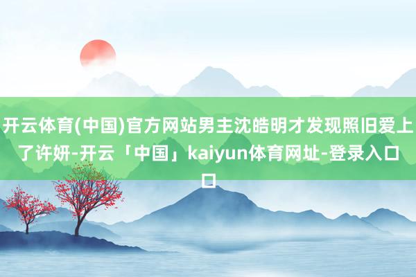 开云体育(中国)官方网站男主沈皓明才发现照旧爱上了许妍-开云「中国」kaiyun体育网址-登录入口