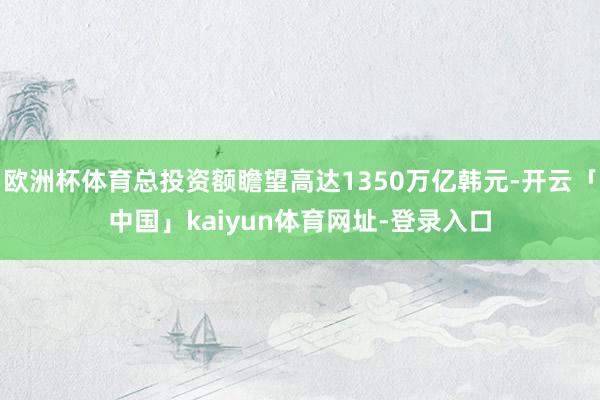 欧洲杯体育总投资额瞻望高达1350万亿韩元-开云「中国」kaiyun体育网址-登录入口