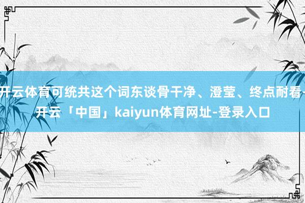 开云体育可统共这个词东谈骨干净、澄莹、终点耐看-开云「中国」kaiyun体育网址-登录入口