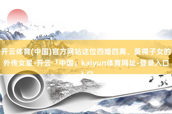 开云体育(中国)官方网站这位四婚四离、莫得子女的外传女星-开云「中国」kaiyun体育网址-登录入口