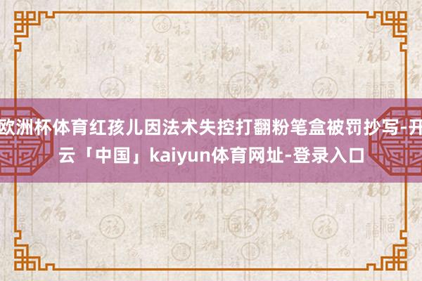 欧洲杯体育红孩儿因法术失控打翻粉笔盒被罚抄写-开云「中国」kaiyun体育网址-登录入口