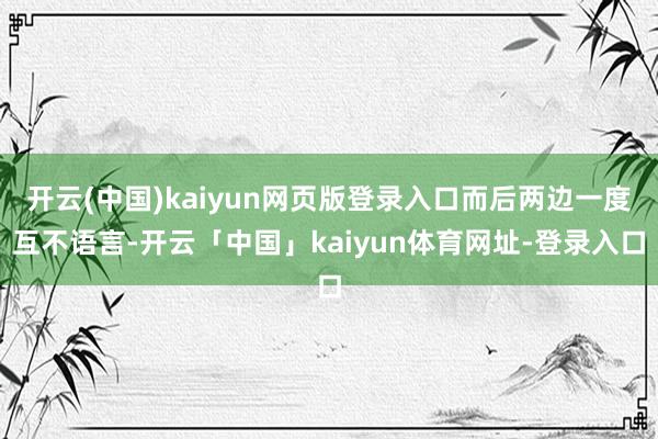 开云(中国)kaiyun网页版登录入口而后两边一度互不语言-开云「中国」kaiyun体育网址-登录入口