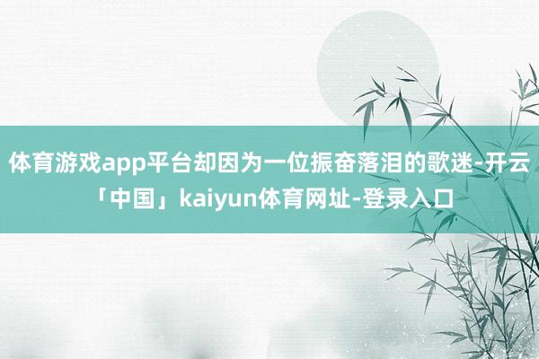 体育游戏app平台却因为一位振奋落泪的歌迷-开云「中国」kaiyun体育网址-登录入口