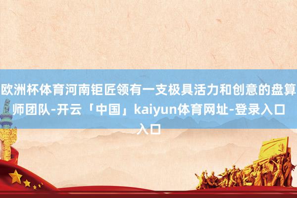欧洲杯体育河南钜匠领有一支极具活力和创意的盘算师团队-开云「中国」kaiyun体育网址-登录入口