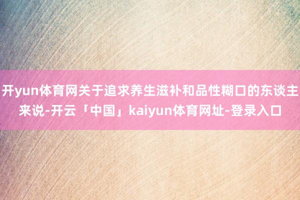 开yun体育网关于追求养生滋补和品性糊口的东谈主来说-开云「中国」kaiyun体育网址-登录入口
