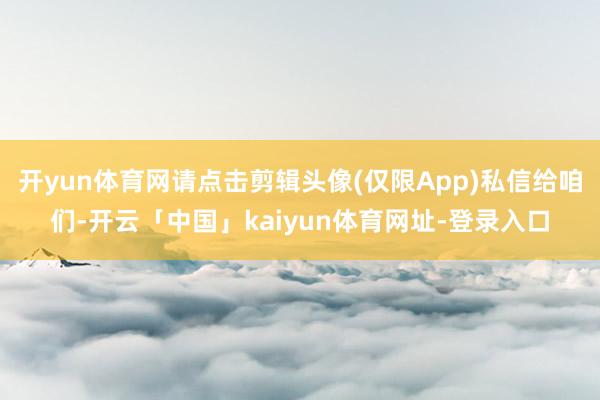 开yun体育网请点击剪辑头像(仅限App)私信给咱们-开云「中国」kaiyun体育网址-登录入口