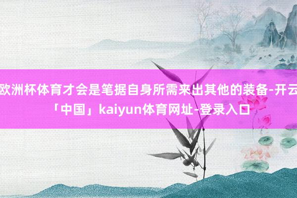 欧洲杯体育才会是笔据自身所需来出其他的装备-开云「中国」kaiyun体育网址-登录入口