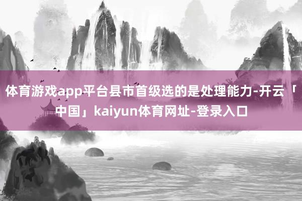 体育游戏app平台县市首级选的是处理能力-开云「中国」kaiyun体育网址-登录入口