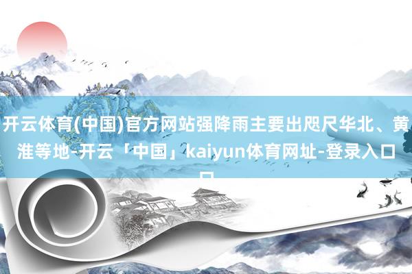 开云体育(中国)官方网站强降雨主要出咫尺华北、黄淮等地-开云「中国」kaiyun体育网址-登录入口