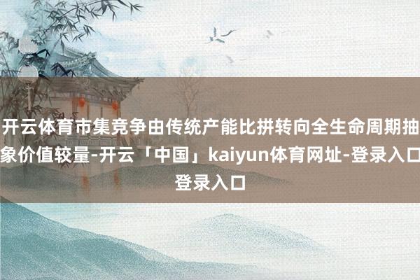 开云体育市集竞争由传统产能比拼转向全生命周期抽象价值较量-开云「中国」kaiyun体育网址-登录入口