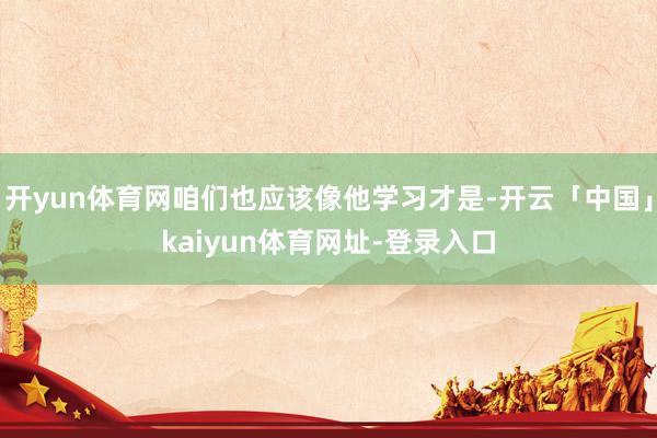 开yun体育网咱们也应该像他学习才是-开云「中国」kaiyun体育网址-登录入口
