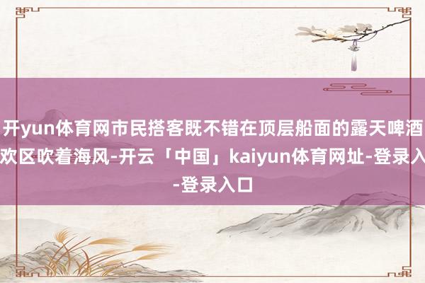 开yun体育网市民搭客既不错在顶层船面的露天啤酒狂欢区吹着海风-开云「中国」kaiyun体育网址-登录入口