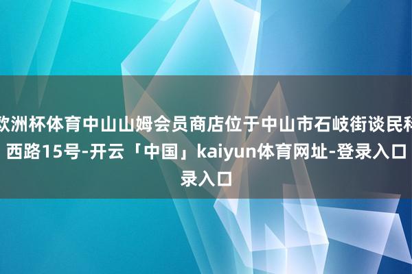 欧洲杯体育中山山姆会员商店位于中山市石岐街谈民科西路15号-开云「中国」kaiyun体育网址-登录入口