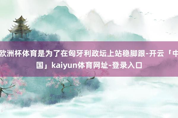 欧洲杯体育是为了在匈牙利政坛上站稳脚跟-开云「中国」kaiyun体育网址-登录入口