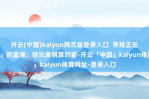 开云(中国)kaiyun网页版登录入口  带娃正在成为「学问经济」的蓝海：陪玩象棋算时薪-开云「中国」kaiyun体育网址-登录入口